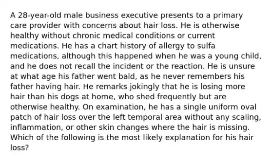 A 28-year-old male business executive presents to a primary care provider with concerns about hair loss. He is otherwise healthy without chronic medical conditions or current medications. He has a chart history of allergy to sulfa medications, although this happened when he was a young child, and he does not recall the incident or the reaction. He is unsure at what age his father went bald, as he never remembers his father having hair. He remarks jokingly that he is losing more hair than his dogs at home, who shed frequently but are otherwise healthy. On examination, he has a single uniform oval patch of hair loss over the left temporal area without any scaling, inflammation, or other skin changes where the hair is missing. Which of the following is the most likely explanation for his hair loss?