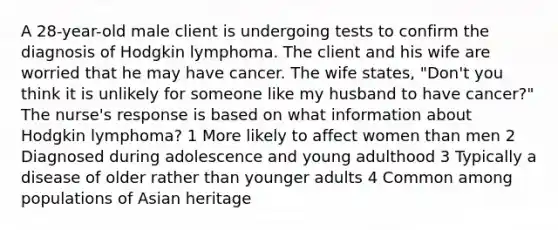 A 28-year-old male client is undergoing tests to confirm the diagnosis of Hodgkin lymphoma. The client and his wife are worried that he may have cancer. The wife states, "Don't you think it is unlikely for someone like my husband to have cancer?" The nurse's response is based on what information about Hodgkin lymphoma? 1 More likely to affect women than men 2 Diagnosed during adolescence and young adulthood 3 Typically a disease of older rather than younger adults 4 Common among populations of Asian heritage