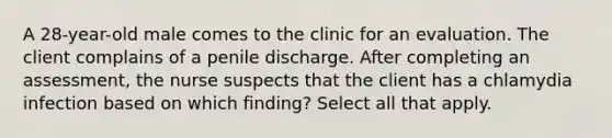 A 28-year-old male comes to the clinic for an evaluation. The client complains of a penile discharge. After completing an assessment, the nurse suspects that the client has a chlamydia infection based on which finding? Select all that apply.