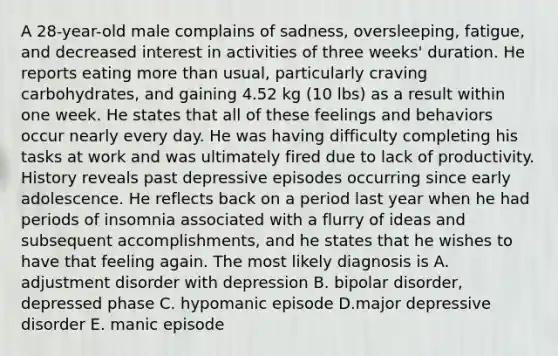 A 28-year-old male complains of sadness, oversleeping, fatigue, and decreased interest in activities of three weeks' duration. He reports eating more than usual, particularly craving carbohydrates, and gaining 4.52 kg (10 lbs) as a result within one week. He states that all of these feelings and behaviors occur nearly every day. He was having difficulty completing his tasks at work and was ultimately fired due to lack of productivity. History reveals past depressive episodes occurring since early adolescence. He reflects back on a period last year when he had periods of insomnia associated with a flurry of ideas and subsequent accomplishments, and he states that he wishes to have that feeling again. The most likely diagnosis is A. adjustment disorder with depression B. bipolar disorder, depressed phase C. hypomanic episode D.major depressive disorder E. manic episode