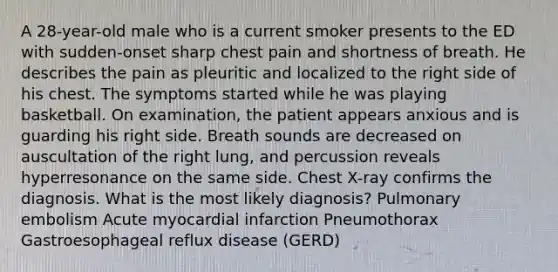 A 28-year-old male who is a current smoker presents to the ED with sudden-onset sharp chest pain and shortness of breath. He describes the pain as pleuritic and localized to the right side of his chest. The symptoms started while he was playing basketball. On examination, the patient appears anxious and is guarding his right side. Breath sounds are decreased on auscultation of the right lung, and percussion reveals hyperresonance on the same side. Chest X-ray confirms the diagnosis. What is the most likely diagnosis? Pulmonary embolism Acute myocardial infarction Pneumothorax Gastroesophageal reflux disease (GERD)