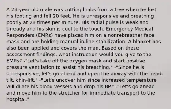 A 28-year-old male was cutting limbs from a tree when he lost his footing and fell 20 feet. He is unresponsive and breathing poorly at 28 times per minute. His radial pulse is weak and thready and his skin is cool to the touch. Emergency Medical Responders (EMRs) have placed him on a nonrebreather face mask and are holding manual in-line stabilization. A blanket has also been applied and covers the man. Based on these assessment findings, what instruction would you give to the EMRs? -"Let's take off the oxygen mask and start positive pressure ventilation to assist his breathing." -"Since he is unresponsive, let's go ahead and open the airway with the head-tilt, chin-lift." -"Let's uncover him since increased temperature will dilate his blood vessels and drop his BP." -"Let's go ahead and move him to the stretcher for immediate transport to the hospital."