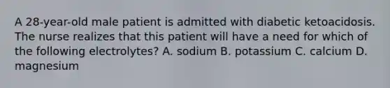 A 28-year-old male patient is admitted with diabetic ketoacidosis. The nurse realizes that this patient will have a need for which of the following electrolytes? A. sodium B. potassium C. calcium D. magnesium