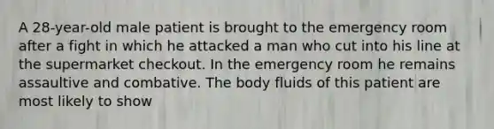 A 28-year-old male patient is brought to the emergency room after a fight in which he attacked a man who cut into his line at the supermarket checkout. In the emergency room he remains assaultive and combative. The body fluids of this patient are most likely to show