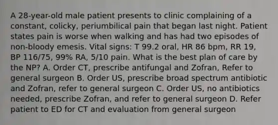 A 28-year-old male patient presents to clinic complaining of a constant, colicky, periumbilical pain that began last night. Patient states pain is worse when walking and has had two episodes of non-bloody emesis. Vital signs: T 99.2 oral, HR 86 bpm, RR 19, BP 116/75, 99% RA, 5/10 pain. What is the best plan of care by the NP? A. Order CT, prescribe antifungal and Zofran, Refer to general surgeon B. Order US, prescribe broad spectrum antibiotic and Zofran, refer to general surgeon C. Order US, no antibiotics needed, prescribe Zofran, and refer to general surgeon D. Refer patient to ED for CT and evaluation from general surgeon