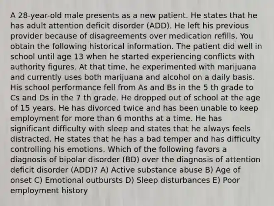 A 28-year-old male presents as a new patient. He states that he has adult attention deficit disorder (ADD). He left his previous provider because of disagreements over medication refills. You obtain the following historical information. The patient did well in school until age 13 when he started experiencing conflicts with authority figures. At that time, he experimented with marijuana and currently uses both marijuana and alcohol on a daily basis. His school performance fell from As and Bs in the 5 th grade to Cs and Ds in the 7 th grade. He dropped out of school at the age of 15 years. He has divorced twice and has been unable to keep employment for more than 6 months at a time. He has significant difficulty with sleep and states that he always feels distracted. He states that he has a bad temper and has difficulty controlling his emotions. Which of the following favors a diagnosis of bipolar disorder (BD) over the diagnosis of attention deficit disorder (ADD)? A) Active substance abuse B) Age of onset C) Emotional outbursts D) Sleep disturbances E) Poor employment history