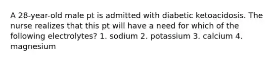 A 28-year-old male pt is admitted with diabetic ketoacidosis. The nurse realizes that this pt will have a need for which of the following electrolytes? 1. sodium 2. potassium 3. calcium 4. magnesium