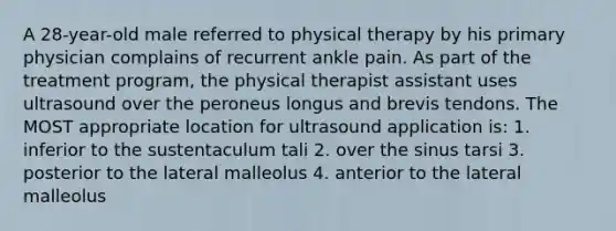 A 28-year-old male referred to physical therapy by his primary physician complains of recurrent ankle pain. As part of the treatment program, the physical therapist assistant uses ultrasound over the peroneus longus and brevis tendons. The MOST appropriate location for ultrasound application is: 1. inferior to the sustentaculum tali 2. over the sinus tarsi 3. posterior to the lateral malleolus 4. anterior to the lateral malleolus