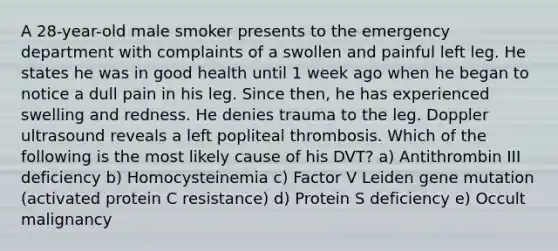 A 28-year-old male smoker presents to the emergency department with complaints of a swollen and painful left leg. He states he was in good health until 1 week ago when he began to notice a dull pain in his leg. Since then, he has experienced swelling and redness. He denies trauma to the leg. Doppler ultrasound reveals a left popliteal thrombosis. Which of the following is the most likely cause of his DVT? a) Antithrombin III deficiency b) Homocysteinemia c) Factor V Leiden gene mutation (activated protein C resistance) d) Protein S deficiency e) Occult malignancy