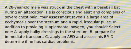 A 28-year-old male was struck in the chest with a baseball bat during an altercation. He is conscious and alert and complains of severe chest pain. Your assessment reveals a large area of ecchymosis over the sternum and a rapid, irregular pulse. In addition to providing supplemental oxygen, you should: Select one: A. apply bulky dressings to the sternum. B. prepare for immediate transport. C. apply an AED and assess his BP. D. determine if he has cardiac problems.