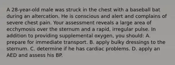 A 28-year-old male was struck in the chest with a baseball bat during an altercation. He is conscious and alert and complains of severe chest pain. Your assessment reveals a large area of ecchymosis over the sternum and a rapid, irregular pulse. In addition to providing supplemental oxygen, you should: A. prepare for immediate transport. B. apply bulky dressings to the sternum. C. determine if he has cardiac problems. D. apply an AED and assess his BP.