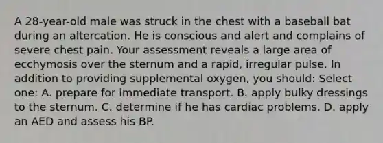 A 28-year-old male was struck in the chest with a baseball bat during an altercation. He is conscious and alert and complains of severe chest pain. Your assessment reveals a large area of ecchymosis over the sternum and a rapid, irregular pulse. In addition to providing supplemental oxygen, you should: Select one: A. prepare for immediate transport. B. apply bulky dressings to the sternum. C. determine if he has cardiac problems. D. apply an AED and assess his BP.