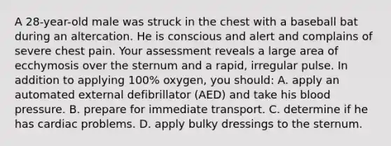 A 28-year-old male was struck in the chest with a baseball bat during an altercation. He is conscious and alert and complains of severe chest pain. Your assessment reveals a large area of ecchymosis over the sternum and a rapid, irregular pulse. In addition to applying 100% oxygen, you should: A. apply an automated external defibrillator (AED) and take his blood pressure. B. prepare for immediate transport. C. determine if he has cardiac problems. D. apply bulky dressings to the sternum.