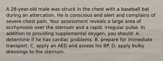 A 28-year-old male was struck in the chest with a baseball bat during an altercation. He is conscious and alert and complains of severe chest pain. Your assessment reveals a large area of ecchymosis over the sternum and a rapid, irregular pulse. In addition to providing supplemental oxygen, you should: A. determine if he has cardiac problems. B. prepare for immediate transport. C. apply an AED and assess his BP. D. apply bulky dressings to the sternum.