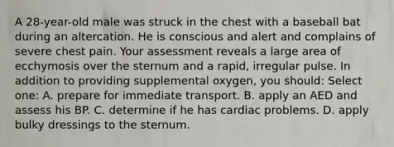 A 28-year-old male was struck in the chest with a baseball bat during an altercation. He is conscious and alert and complains of severe chest pain. Your assessment reveals a large area of ecchymosis over the sternum and a rapid, irregular pulse. In addition to providing supplemental oxygen, you should: Select one: A. prepare for immediate transport. B. apply an AED and assess his BP. C. determine if he has cardiac problems. D. apply bulky dressings to the sternum.