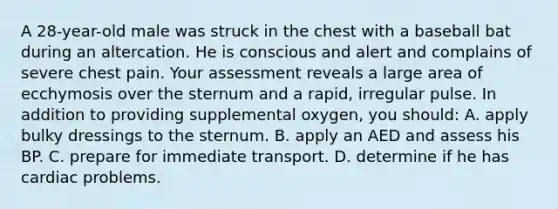 A 28-year-old male was struck in the chest with a baseball bat during an altercation. He is conscious and alert and complains of severe chest pain. Your assessment reveals a large area of ecchymosis over the sternum and a rapid, irregular pulse. In addition to providing supplemental oxygen, you should: A. apply bulky dressings to the sternum. B. apply an AED and assess his BP. C. prepare for immediate transport. D. determine if he has cardiac problems.