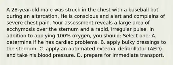 A 28-year-old male was struck in the chest with a baseball bat during an altercation. He is conscious and alert and complains of severe chest pain. Your assessment reveals a large area of ecchymosis over the sternum and a rapid, irregular pulse. In addition to applying 100% oxygen, you should: Select one: A. determine if he has cardiac problems. B. apply bulky dressings to the sternum. C. apply an automated external defibrillator (AED) and take his blood pressure. D. prepare for immediate transport.