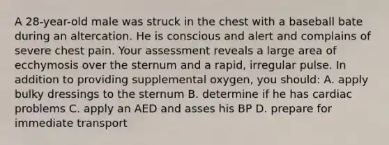 A 28-year-old male was struck in the chest with a baseball bate during an altercation. He is conscious and alert and complains of severe chest pain. Your assessment reveals a large area of ecchymosis over the sternum and a rapid, irregular pulse. In addition to providing supplemental oxygen, you should: A. apply bulky dressings to the sternum B. determine if he has cardiac problems C. apply an AED and asses his BP D. prepare for immediate transport