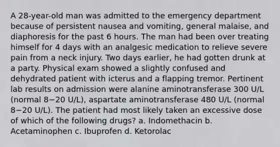 A 28-year-old man was admitted to the emergency department because of persistent nausea and vomiting, general malaise, and diaphoresis for the past 6 hours. The man had been over treating himself for 4 days with an analgesic medication to relieve severe pain from a neck injury. Two days earlier, he had gotten drunk at a party. Physical exam showed a slightly confused and dehydrated patient with icterus and a flapping tremor. Pertinent lab results on admission were alanine aminotransferase 300 U/L (normal 8−20 U/L), aspartate aminotransferase 480 U/L (normal 8−20 U/L). The patient had most likely taken an excessive dose of which of the following drugs? a. Indomethacin b. Acetaminophen c. Ibuprofen d. Ketorolac