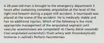 A 28-year-old man is brought to the emergency department 3 hours after sustaining complete amputation at the level of the right mid forearm during a paper mill accident. A tourniquet was placed at the scene of the accident. He is medically stable and has no additional injuries. Which of the following is the most appropriate management of the amputated segment until vascular anastomoses are completed? A) Clamp distal vesselsB) Cool amputated extremityC) Flush artery with thrombolyticsD) Immerse in salineE) Perform fasciotomies