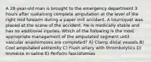 A 28-year-old man is brought to the emergency department 3 hours after sustaining complete amputation at the level of the right mid forearm during a paper mill accident. A tourniquet was placed at the scene of the accident. He is medically stable and has no additional injuries. Which of the following is the most appropriate management of the amputated segment until vascular anastomoses are completed? A) Clamp distal vessels B) Cool amputated extremity C) Flush artery with thrombolytics D) Immerse in saline E) Perform fasciotomies