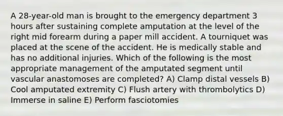 A 28-year-old man is brought to the emergency department 3 hours after sustaining complete amputation at the level of the right mid forearm during a paper mill accident. A tourniquet was placed at the scene of the accident. He is medically stable and has no additional injuries. Which of the following is the most appropriate management of the amputated segment until vascular anastomoses are completed? A) Clamp distal vessels B) Cool amputated extremity C) Flush artery with thrombolytics D) Immerse in saline E) Perform fasciotomies