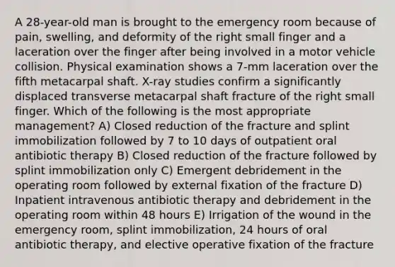 A 28-year-old man is brought to the emergency room because of pain, swelling, and deformity of the right small finger and a laceration over the finger after being involved in a motor vehicle collision. Physical examination shows a 7-mm laceration over the fifth metacarpal shaft. X-ray studies confirm a significantly displaced transverse metacarpal shaft fracture of the right small finger. Which of the following is the most appropriate management? A) Closed reduction of the fracture and splint immobilization followed by 7 to 10 days of outpatient oral antibiotic therapy B) Closed reduction of the fracture followed by splint immobilization only C) Emergent debridement in the operating room followed by external fixation of the fracture D) Inpatient intravenous antibiotic therapy and debridement in the operating room within 48 hours E) Irrigation of the wound in the emergency room, splint immobilization, 24 hours of oral antibiotic therapy, and elective operative fixation of the fracture