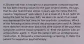 A 28-year-old man is brought to a psychiatrist complaining that he has been hearing voices for the past several weeks. He says that he also heard these voices 3 years ago. He notes that his mood is "depressed" and rates it 3 on a scale of 1 to 10 (with 10 being the best he has ever felt). He does not recall if his mood was depressed the last time he had psychotic symptoms. Which of the following actions should the physician take next? A. Obtain more detailed information about the time course of the psychotic symptoms and the mood symptoms. B. Treat the patient with an antipsychotic agent. C. Treat the patient with an antidepressive medication. D. Request a urine toxicology screening. E. Refer the patient to supportive psychotherapy.