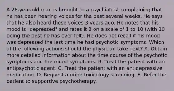 A 28-year-old man is brought to a psychiatrist complaining that he has been hearing voices for the past several weeks. He says that he also heard these voices 3 years ago. He notes that his mood is "depressed" and rates it 3 on a scale of 1 to 10 (with 10 being the best he has ever felt). He does not recall if his mood was depressed the last time he had psychotic symptoms. Which of the following actions should the physician take next? A. Obtain more detailed information about the time course of the psychotic symptoms and the mood symptoms. B. Treat the patient with an antipsychotic agent. C. Treat the patient with an antidepressive medication. D. Request a urine toxicology screening. E. Refer the patient to supportive psychotherapy.