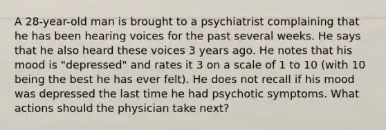 A 28-year-old man is brought to a psychiatrist complaining that he has been hearing voices for the past several weeks. He says that he also heard these voices 3 years ago. He notes that his mood is "depressed" and rates it 3 on a scale of 1 to 10 (with 10 being the best he has ever felt). He does not recall if his mood was depressed the last time he had psychotic symptoms. What actions should the physician take next?