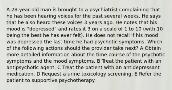 A 28-year-old man is brought to a psychiatrist complaining that he has been hearing voices for the past several weeks. He says that he also heard these voices 3 years ago. He notes that his mood is "depressed" and rates it 3 on a scale of 1 to 10 (with 10 being the best he has ever felt). He does not recall if his mood was depressed the last time he had psychotic symptoms. Which of the following actions should the provider take next? A Obtain more detailed information about the time course of the psychotic symptoms and the mood symptoms. B Treat the patient with an antipsychotic agent. C Treat the patient with an antidepressant medication. D Request a urine toxicology screening. E Refer the patient to supportive psychotherapy.