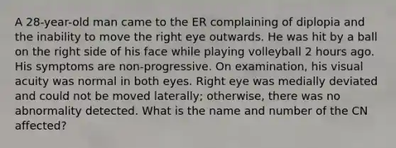 A 28-year-old man came to the ER complaining of diplopia and the inability to move the right eye outwards. He was hit by a ball on the right side of his face while playing volleyball 2 hours ago. His symptoms are non-progressive. On examination, his visual acuity was normal in both eyes. Right eye was medially deviated and could not be moved laterally; otherwise, there was no abnormality detected. What is the name and number of the CN affected?