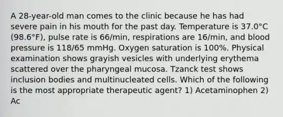 A 28-year-old man comes to the clinic because he has had severe pain in his mouth for the past day. Temperature is 37.0°C (98.6°F), pulse rate is 66/min, respirations are 16/min, and blood pressure is 118/65 mmHg. Oxygen saturation is 100%. Physical examination shows grayish vesicles with underlying erythema scattered over the pharyngeal mucosa. Tzanck test shows inclusion bodies and multinucleated cells. Which of the following is the most appropriate therapeutic agent? 1) Acetaminophen 2) Ac