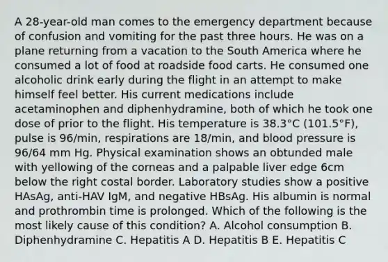 A 28-year-old man comes to the emergency department because of confusion and vomiting for the past three hours. He was on a plane returning from a vacation to the South America where he consumed a lot of food at roadside food carts. He consumed one alcoholic drink early during the flight in an attempt to make himself feel better. His current medications include acetaminophen and diphenhydramine, both of which he took one dose of prior to the flight. His temperature is 38.3°C (101.5°F), pulse is 96/min, respirations are 18/min, and blood pressure is 96/64 mm Hg. Physical examination shows an obtunded male with yellowing of the corneas and a palpable liver edge 6cm below the right costal border. Laboratory studies show a positive HAsAg, anti-HAV IgM, and negative HBsAg. His albumin is normal and prothrombin time is prolonged. Which of the following is the most likely cause of this condition? A. Alcohol consumption B. Diphenhydramine C. Hepatitis A D. Hepatitis B E. Hepatitis C