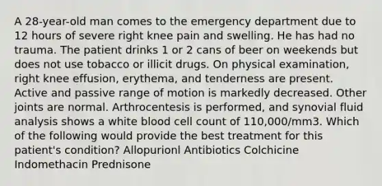 A 28-year-old man comes to the emergency department due to 12 hours of severe right knee pain and swelling. He has had no trauma. The patient drinks 1 or 2 cans of beer on weekends but does not use tobacco or illicit drugs. On physical examination, right knee effusion, erythema, and tenderness are present. Active and passive range of motion is markedly decreased. Other joints are normal. Arthrocentesis is performed, and synovial fluid analysis shows a white blood cell count of 110,000/mm3. Which of the following would provide the best treatment for this patient's condition? Allopurionl Antibiotics Colchicine Indomethacin Prednisone