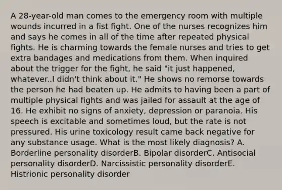 A 28-year-old man comes to the emergency room with multiple wounds incurred in a fist fight. One of the nurses recognizes him and says he comes in all of the time after repeated physical fights. He is charming towards the female nurses and tries to get extra bandages and medications from them. When inquired about the trigger for the fight, he said "it just happened, whatever..I didn't think about it." He shows no remorse towards the person he had beaten up. He admits to having been a part of multiple physical fights and was jailed for assault at the age of 16. He exhibit no signs of anxiety, depression or paranoia. His speech is excitable and sometimes loud, but the rate is not pressured. His urine toxicology result came back negative for any substance usage. What is the most likely diagnosis? A. Borderline personality disorderB. Bipolar disorderC. Antisocial personality disorderD. Narcissistic personality disorderE. Histrionic personality disorder