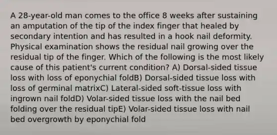 A 28-year-old man comes to the office 8 weeks after sustaining an amputation of the tip of the index finger that healed by secondary intention and has resulted in a hook nail deformity. Physical examination shows the residual nail growing over the residual tip of the finger. Which of the following is the most likely cause of this patient's current condition? A) Dorsal-sided tissue loss with loss of eponychial foldB) Dorsal-sided tissue loss with loss of germinal matrixC) Lateral-sided soft-tissue loss with ingrown nail foldD) Volar-sided tissue loss with the nail bed folding over the residual tipE) Volar-sided tissue loss with nail bed overgrowth by eponychial fold