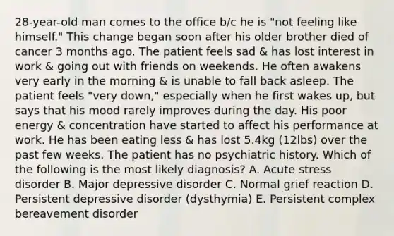 28-year-old man comes to the office b/c he is "not feeling like himself." This change began soon after his older brother died of cancer 3 months ago. The patient feels sad & has lost interest in work & going out with friends on weekends. He often awakens very early in the morning & is unable to fall back asleep. The patient feels "very down," especially when he first wakes up, but says that his mood rarely improves during the day. His poor energy & concentration have started to affect his performance at work. He has been eating less & has lost 5.4kg (12lbs) over the past few weeks. The patient has no psychiatric history. Which of the following is the most likely diagnosis? A. Acute stress disorder B. Major depressive disorder C. Normal grief reaction D. Persistent depressive disorder (dysthymia) E. Persistent complex bereavement disorder