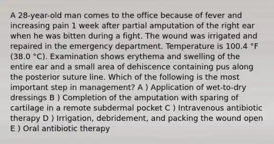 A 28-year-old man comes to the office because of fever and increasing pain 1 week after partial amputation of the right ear when he was bitten during a fight. The wound was irrigated and repaired in the emergency department. Temperature is 100.4 °F (38.0 °C). Examination shows erythema and swelling of the entire ear and a small area of dehiscence containing pus along the posterior suture line. Which of the following is the most important step in management? A ) Application of wet-to-dry dressings B ) Completion of the amputation with sparing of cartilage in a remote subdermal pocket C ) Intravenous antibiotic therapy D ) Irrigation, debridement, and packing the wound open E ) Oral antibiotic therapy