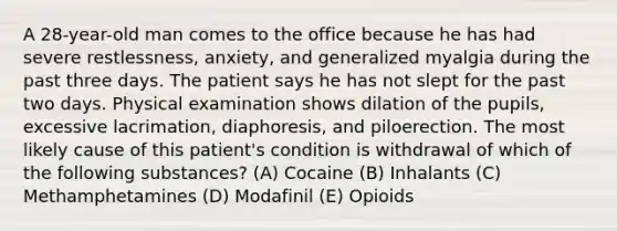 A 28-year-old man comes to the office because he has had severe restlessness, anxiety, and generalized myalgia during the past three days. The patient says he has not slept for the past two days. Physical examination shows dilation of the pupils, excessive lacrimation, diaphoresis, and piloerection. The most likely cause of this patient's condition is withdrawal of which of the following substances? (A) Cocaine (B) Inhalants (C) Methamphetamines (D) Modafinil (E) Opioids