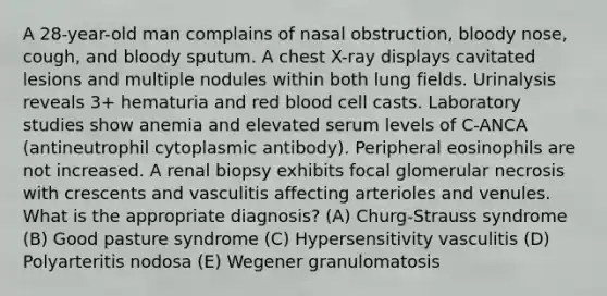 A 28-year-old man complains of nasal obstruction, bloody nose, cough, and bloody sputum. A chest X-ray displays cavitated lesions and multiple nodules within both lung fields. Urinalysis reveals 3+ hematuria and red blood cell casts. Laboratory studies show anemia and elevated serum levels of C-ANCA (antineutrophil cytoplasmic antibody). Peripheral eosinophils are not increased. A renal biopsy exhibits focal glomerular necrosis with crescents and vasculitis affecting arterioles and venules. What is the appropriate diagnosis? (A) Churg-Strauss syndrome (B) Good pasture syndrome (C) Hypersensitivity vasculitis (D) Polyarteritis nodosa (E) Wegener granulomatosis