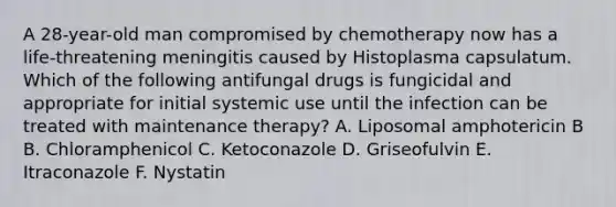 A 28-year-old man compromised by chemotherapy now has a life-threatening meningitis caused by Histoplasma capsulatum. Which of the following antifungal drugs is fungicidal and appropriate for initial systemic use until the infection can be treated with maintenance therapy? A. Liposomal amphotericin B B. Chloramphenicol C. Ketoconazole D. Griseofulvin E. Itraconazole F. Nystatin