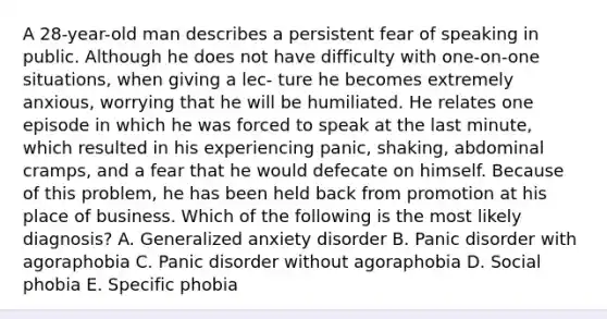 A 28-year-old man describes a persistent fear of speaking in public. Although he does not have difficulty with one-on-one situations, when giving a lec- ture he becomes extremely anxious, worrying that he will be humiliated. He relates one episode in which he was forced to speak at the last minute, which resulted in his experiencing panic, shaking, abdominal cramps, and a fear that he would defecate on himself. Because of this problem, he has been held back from promotion at his place of business. Which of the following is the most likely diagnosis? A. Generalized anxiety disorder B. Panic disorder with agoraphobia C. Panic disorder without agoraphobia D. Social phobia E. Specific phobia