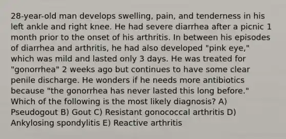 28-year-old man develops swelling, pain, and tenderness in his left ankle and right knee. He had severe diarrhea after a picnic 1 month prior to the onset of his arthritis. In between his episodes of diarrhea and arthritis, he had also developed "pink eye," which was mild and lasted only 3 days. He was treated for "gonorrhea" 2 weeks ago but continues to have some clear penile discharge. He wonders if he needs more antibiotics because "the gonorrhea has never lasted this long before." Which of the following is the most likely diagnosis? A) Pseudogout B) Gout C) Resistant gonococcal arthritis D) Ankylosing spondylitis E) Reactive arthritis