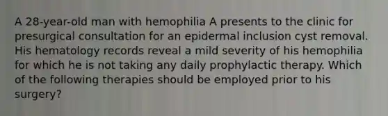 A 28-year-old man with hemophilia A presents to the clinic for presurgical consultation for an epidermal inclusion cyst removal. His hematology records reveal a mild severity of his hemophilia for which he is not taking any daily prophylactic therapy. Which of the following therapies should be employed prior to his surgery?