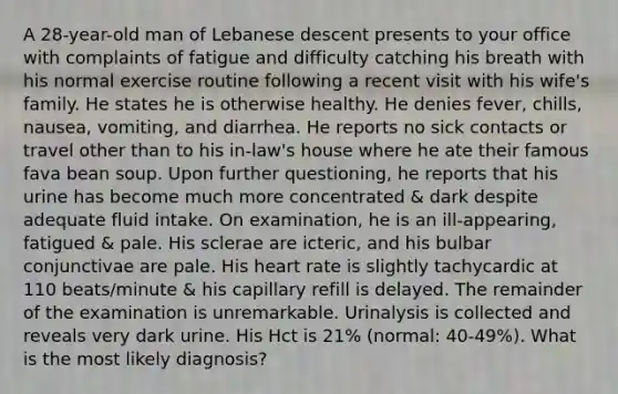 A 28-year-old man of Lebanese descent presents to your office with complaints of fatigue and difficulty catching his breath with his normal exercise routine following a recent visit with his wife's family. He states he is otherwise healthy. He denies fever, chills, nausea, vomiting, and diarrhea. He reports no sick contacts or travel other than to his in-law's house where he ate their famous fava bean soup. Upon further questioning, he reports that his urine has become much more concentrated & dark despite adequate fluid intake. On examination, he is an ill-appearing, fatigued & pale. His sclerae are icteric, and his bulbar conjunctivae are pale. His heart rate is slightly tachycardic at 110 beats/minute & his capillary refill is delayed. The remainder of the examination is unremarkable. Urinalysis is collected and reveals very dark urine. His Hct is 21% (normal: 40-49%). What is the most likely diagnosis?