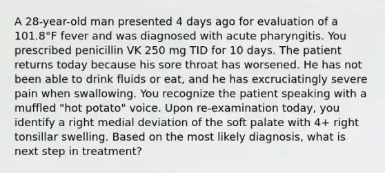 A 28-year-old man presented 4 days ago for evaluation of a 101.8°F fever and was diagnosed with acute pharyngitis. You prescribed penicillin VK 250 mg TID for 10 days. The patient returns today because his sore throat has worsened. He has not been able to drink fluids or eat, and he has excruciatingly severe pain when swallowing. You recognize the patient speaking with a muffled "hot potato" voice. Upon re-examination today, you identify a right medial deviation of the soft palate with 4+ right tonsillar swelling. Based on the most likely diagnosis, what is next step in treatment?