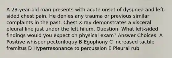 A 28-year-old man presents with acute onset of dyspnea and left-sided chest pain. He denies any trauma or previous similar complaints in the past. Chest X-ray demonstrates a visceral pleural line just under the left hilum. Question: What left-sided findings would you expect on physical exam? Answer Choices: A Positive whisper pectoriloquy B Egophony C Increased tactile fremitus D Hyperresonance to percussion E Pleural rub