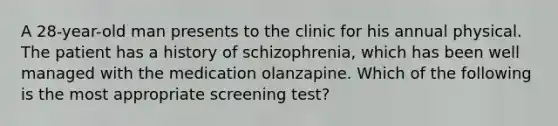 A 28-year-old man presents to the clinic for his annual physical. The patient has a history of schizophrenia, which has been well managed with the medication olanzapine. Which of the following is the most appropriate screening test?