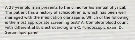 A 28-year-old man presents to the clinic for his annual physical. The patient has a history of schizophrenia, which has been well managed with the medication olanzapine. Which of the following is the most appropriate screening test? A. Complete blood count with differential B. Electrocardiogram C. Fundoscopic exam D. Serum lipid panel